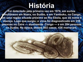 História 
Foi detectado pela primeira vez em 1976, em surtos 
simultâneos em Nzara, no Sudão, e em Yambuku, na Congo, 
em uma região situada próximo ao Rio Ebola, que dá nome à 
doença. Logo que surgiu, o vírus foi diagnosticado em 318 
pessoas no Zaire — atualmente Congo — e em 284 pessoas 
no Sudão. Na época, destes 602 casos, 436 morreram. 
 