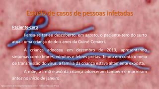 Paciente-zero
Pensa-se ter-se descoberto, em agosto, o paciente-zero do surto
atual: uma criança de dois anos da Guiné-Conacri.
A criança adoeceu em dezembro de 2013, apresentando
sintomas como febres, vómitos e febres pretas. Tendo em conta o meio
de transmissão do vírus, a família da criança estava altamente exposta.
A mãe, a irmã e avó da criança adoeceram também e morreram
antes no início de janeiro.
Agrupamento de Escolas Rainha Dona Leonor - Ciências Naturais 9º ano
Estudo de casos de pessoas infetadas
 