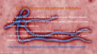 Estudo de casos de pessoas infetadas
Alguns dos caso verificados fora do continente Africano devem-
se à assistência médica fornecida por outros países, como é o caso dos
Estados Unidos da América.
Um cirurgião angolano foi infetado numa unidade de tratamento
e foi transportado para o Centro Médico do Nebrasca , nos EUA, para
receber tratamento.
http://edition.cnn.com/2014/11/13/health/nebraska-ebola-patient/
Agrupamento de Escolas Rainha Dona Leonor - Ciências Naturais 9º ano
 