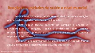 Reação das unidades de saúde a nível mundial
Desde o início do surto, o ébola tem recebido constante atenção
por parte das unidades de saúde a nível mundial.
A OMS tem-se focado bastante no combate à doença e
considera-o muito perigoso, como é evidenciado neste excerto
retirado do PÚBLICO “[o ébola] é uma crise que põe em causa a paz e a
segurança internacional”.
Estão a ser feitas campanhas de sensibilização ao vírus de forma
a que a comunidade fique informada quanto aos perigos.
Agrupamento de Escolas Rainha Dona Leonor - Ciências Naturais 9º ano
 