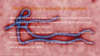 Medicamentos e vacinação já disponíveis
• Ainda não existem vacinas para o ébola, embora Organizações como a
OMS estejam a realizar testes incessantemente de modo a arranjar
uma cura o mais depressa possível.
• Há já várias fórmulas que têm efeito nos primatas mas não imunizam
humanos.
• O Canadá e Rússia aclamas ter desenvolvido vacinas e que estas
estarão disponível em 2015.
Agrupamento de Escolas Rainha Dona Leonor - Ciências Naturais 9º ano
 