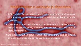 • A OMS ainda não aprovou nenhum medicamento, mas há vários tipos
de tratamento a ser aplicados, quer através de antibióticos ou de
anticorpos.
• O tratamento que mais eficaz até ao momento é a transfusão de
sangue de sobreviventes, ajudando sete em cada oito pacientes a
sobreviver também.
• Vão ainda realizar-se testes relacionados com a transfusão de sangue
de modo a perceber se é ou não um tratamento seguro.
Medicamentos e vacinação já disponíveis
Agrupamento de Escolas Rainha Dona Leonor - Ciências Naturais 9º ano
 