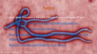 Fontes
• Livro Novo Descobrir a Terra 9 | Ciências Físicas e Naturais 9º ano
• http://www.iflscience.com/categories/health-and-medicine
• http://www.publico.pt/ciencia/medicina
• http://pt.wikipedia.org/wiki/Doen%C3%A7a_por_v%C3%ADrus_%C3
%89bola
• http://en.wikipedia.org/wiki/Ebola_virus_disease
Agrupamento de Escolas Rainha Dona Leonor - Ciências Naturais 9º ano
 