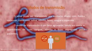Modos de transmissão
O vírus pode ser transmitido por contacto direto com fluídos
corporais, como suor, saliva, vómito, fezes, sangue e esperma.
O modo de transmissão é um fator agravante, tendo em conta as
quantidades de suor, sangue, vómito e fezes segregadas pelos
pacientes.
Agrupamento de Escolas Rainha Dona Leonor - Ciências Naturais 9º ano
 