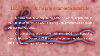 Local e quando foi primeiramente detetado
O surto atual teve origem no oeste de África, registaram-se
mais de 4800 mortes e a OMS declarou uma emergência de saúde
pública internacional.
O primeiro grande surto foi em 1976 na República
Democrática do Congo. A OMS conseguiu conter a epidemia e até
1995 não foram registados mais casos.
Agrupamento de Escolas Rainha Dona Leonor - Ciências Naturais 9º ano
 