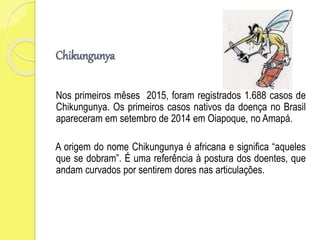Chikungunya
Nos primeiros mêses 2015, foram registrados 1.688 casos de
Chikungunya. Os primeiros casos nativos da doença no Brasil
apareceram em setembro de 2014 em Oiapoque, no Amapá.
A origem do nome Chikungunya é africana e significa “aqueles
que se dobram”. É uma referência à postura dos doentes, que
andam curvados por sentirem dores nas articulações.
 