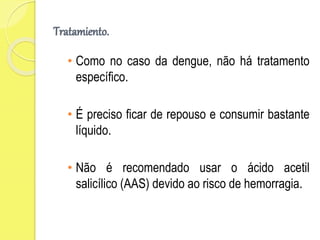 Tratamiento.
• Como no caso da dengue, não há tratamento
específico.
• É preciso ficar de repouso e consumir bastante
líquido.
• Não é recomendado usar o ácido acetil
salicílico (AAS) devido ao risco de hemorragia.
 