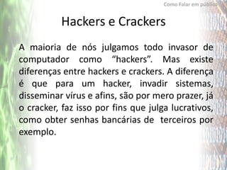 Como Falar em público


          Hackers e Crackers
A maioria de nós julgamos todo invasor de
computador como “hackers”. Mas existe
diferenças entre hackers e crackers. A diferença
é que para um hacker, invadir sistemas,
disseminar vírus e afins, são por mero prazer, já
o cracker, faz isso por fins que julga lucrativos,
como obter senhas bancárias de terceiros por
exemplo.
 