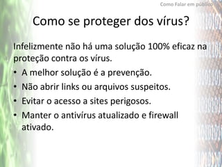 Como Falar em público


    Como se proteger dos vírus?
Infelizmente não há uma solução 100% eficaz na
proteção contra os vírus.
• A melhor solução é a prevenção.
• Não abrir links ou arquivos suspeitos.
• Evitar o acesso a sites perigosos.
• Manter o antivírus atualizado e firewall
  ativado.
 