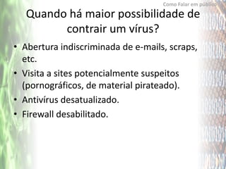 Como Falar em público

   Quando há maior possibilidade de
         contrair um vírus?
• Abertura indiscriminada de e-mails, scraps,
  etc.
• Visita a sites potencialmente suspeitos
  (pornográficos, de material pirateado).
• Antivírus desatualizado.
• Firewall desabilitado.
 