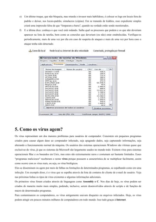 e)

Um último truque, que não bloqueia, mas retarda o invasor mais habilidoso, é colocar os logs em locais fora do
padrão e deixar, nos locais-padrão, simulacros (cópias). Em se tratando de kiddies, esse expediente simples
criará uma impressão falsa de que “limparam a barra”, quando na verdade estão sendo monitorados.

f)

E a última dica: conheça o que você está rodando. Saiba qual os processos que podem e os que não deveriam
aparecer na lista de tarefas, bem como as conexões que deveriam (ou não) estar estabelecidas. Verifique-os
periodicamente, mais de uma vez por dia em caso de suspeita de ataques e mais de uma vez por hora caso o
ataque tenha sido detectado.

5. Como os vírus agem?
Os vírus representam um dos maiores problemas para usuários de computador. Consistem em pequenos programas
criados para causar algum dano ao computador infectado, seja apagando dados, seja capturando informações, seja
alterando o funcionamento normal da máquina. Os usuários dos sistemas operacionais Windows são vítimas quase que
exclusivas de vírus, já que os sistemas da Microsoft são largamente usados no mundo todo. Existem vírus para sistemas
operacionais Mac e os baseados em Unix, mas estes são extremamente raros e costumam ser bastante limitados. Esses
"programas maliciosos" receberam o nome vírus porque possuem a característica de se multiplicar facilmente, assim
como ocorre com os vírus reais, ou seja, os vírus biológicos.
Eles se disseminam ou agem por meio de falhas ou limitações de determinados programas, se espalhando como em uma
infecção. Um exemplo disso, é o vírus que se espalha através da lista de contatos do cliente de e-mail do usuário. Veja
nas próximas linhas os tipos de vírus existentes e algumas informações adicionais.
Os primeiros vírus foram criados através de linguagens como Assembly e C. Nos dias de hoje, os vírus podem ser
criados de maneira muito mais simples, podendo, inclusive, serem desenvolvidos através de scripts e de funções de
macro de determinados programas.
Para contaminarem os computadores, os vírus antigamente usavam disquetes ou arquivos infectados. Hoje, os vírus
podem atingir em poucos minutos milhares de computadores em todo mundo. Isso tudo graças à Internet.

 