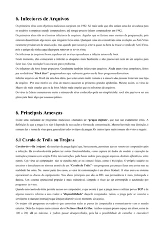 6. Infectores de Arquivos
Os primeiros vírus com objetivos maliciosos surgiram em 1982. Só mais tarde que eles seriam uma dor de cabeça para
os usuários e empresas usando computadores, até porque poucos tinham computadores em 1982.
Os primeiros vírus são os clássicos infectores de arquivos. Aqueles que os faziam eram mestres da programação, pois
estavam descobrindo algo novo, que ninguém fazia antes. Qualquer coisa era considerada uma evolução, os Anti-Vírus
raramente precisavam de atualização, mas quando precisavam já estava quase na hora de trocar a versão do Anti-Vírus,
pois o antigo não tinha capacidade para remover os novos vírus.
Os infectores de arquivos foram populares até os vírus aprenderem a infectar setores de Boot.
Neste momento, eles começaram a infectar os disquetes mais facilmente e não precisavam nem de um arquivo para
fazer isso. Que evolução! Isso era um grave problema.
Os infectores de boot foram populares. Geralmente também infectavam arquivos. Ainda eram vírus complexos, feitos
por verdadeiros “Black Hats”, programadores que realmente gostavam de fazer programas destrutivos.
Infectar arquivos do Word era uma boa idéia, pois estes eram muito comuns e a maioria das pessoas trocavam esse tipo
de arquivo. Por esse motivo os vírus de macro causaram as primeiras grandes epidemias. Mesmo assim, os vírus de
Macro são mais simples que os de boot. Muito mais simples que os infectores de arquivos.
Os vírus de Macro aumentaram muito o número de vírus conhecidos pela sua simplicidade: você não precisava ser um
gênio para fazer algo que causasse pânico.

6. Principais Ameaças
Existe uma variedade de programas maliciosos chamados de "pragas digitais", que não são exatamente vírus. A
definição do que a praga é ou não é depende de suas ações e formas de contaminação. Mesmo havendo essa distinção, é
comum dar o nome de vírus para generalizar todos os tipos de pragas. Os outros tipos mais comuns são vistos a seguir:

6.1 Cavalo de Tróia ou Trojans
Cavalos-de-tróia (trojans) são um tipo de praga digital que, basicamente, permitem acesso remoto ao computador após
a infecção. Os cavalos-de-tróia podem ter outras funcionalidades, como captura de dados do usuário e execução de
instruções presentes em scripts. Entre tais instruções, pode haver ordens para apagar arquivos, destruir aplicativos, entre
outros. Um vírus de computador não se espalha pelo ar ou contato físico, como o biológico. O próprio usuário ou
terceiros o introduzem no sistema através de um “Cavalo de Tróia” - um programa que parece fazer uma coisa mas na
realidade faz outra. Na maior parte dos casos, o vetor de contaminação é um disco flexível. O vírus entra no sistema
operacional ou discos do equipamento. Nos alvos principais que são os HD, sua permanência é mais prolongada e
danosa. Um sistema operacional popular é mais vulnerável, correndo o risco de ser corrompido e adulterado por
programas de vírus.
Quando um cavalo-de-tróia permite acesso ao computador, o que ocorre é que a praga passa a utilizar portas TCP e de
alguma maneira informa a seu criador a "disponibilidade" daquele computador. Ainda, a praga pode se conectar a
servidores e executar instruções que estejam disponíveis no momento do acesso.
Os trojans são programas executáveis que controlam todas as partes do computador e comunicam-se com o mundo
exterior. Dois dos trojans mais comuns são o Netbus e Back Orifice. Ambos ocupam pouco espaço em disco, coisa de
100 a 200 kB no máximo, e podem passar desapercebidos, pois há a possibilidade de camuflar o executável

 