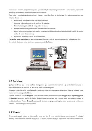 escondendo-o em outro programa ou arquivo. Após a instalação o trojan apaga seus rastros e torna-se ativo, aguardando
apenas que o computador infectado faça sua devida conexão.
Todo trojan é constituído de dois arquivos: o cliente e o servidor. Entre as funções que eles podem executar em uma
máquina, destaca-se:
Fornecer um Shell para o cliente com acesso irrestrito;
Controlar todos os dispositivos de hardware da máquina;
Gravar uma imagem da tela do computador invadido;
Fazer exames da rede, podendo obter senhas e outras informações;
Gravar um arquivo contendo informações sobre tudo que foi teclado micro (tipo números de cartões de crédito,
senhas de banco dentre outras);
Possibilitar abertura de janelas DOS remotamente.
Um detalhe importantíssimo: um bom programa antivírus barra mais de noventa por cento dos trojans conhecidos.
E, a maioria dos trojans inclui também. o que chamamos de backdoor.

6.2 Backdoor
Qualquer malware que possua um backdoor permite que o computador infectado seja controlado totalmente ou
parcialmente através de um canal de IRC ou via conexão com uma porta.
Há algum tempo, backdoor era relacionado com trojans, mas isso mudou pois agora outros tipos de malware, como
worms também carregam backdoors.
Também existem os Trojan Droppers. Esses são identificados pelos antivírus como Dropper.X ou Trojan.Dropper/X.
Os Droppers seguem a história de Tróia: são programas que deviam, por exemplo, tocar uma música, quando na
verdade instalam o Trojan. Trojan Droppers são comuns em programas ilegais, como geradores de crédito para
celulares e ferramentas para criação de vírus.

6.3 Worms
Os worms (vermes) podem ser interpretados como um tipo de vírus mais inteligente que os demais. A principal
diferença entre eles está na forma de propagação. Os worms podem se propagar rapidamente para outros computadores,

 