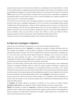 seja pela Internet, seja por meio de uma rede local. Geralmente, a contaminação ocorre de maneira discreta e o usuário
só nota o problema quando o computador apresenta alguma anormalidade. O que faz destes vírus inteligentes é a gama
de possibilidades de propagação. O worm pode capturar endereços de e-mail em arquivos do usuário, usar serviços de
SMTP (sistema de envio de e-mails) próprios ou qualquer outro meio que permita a contaminação de computadores
(normalmente milhares) em pouco tempo. Ou seja, worms ou vermes são programas que se duplicam, passando de um
sistema a outro, sem o uso de um arquivo hospedeiro.
O worm I-Love-You, ou LoveLetter, casou a uma epidemia mundial. Os vírus de Macro e Boot ficavam com vergonha
perto dele. Porém, não era a qualidade de programação. O I-Love-You foi feito em uma linguagem simples chamada
VisualBasic Script. Muitos programadores a conhecem. Não foi um gênio que escreveu esse worm. Ao contrário do que
acontecia antigamente, não havia nada que espantasse alguém. Havia, sim, um tipo de problema novo. Mas não era
complexo. Como nunca, fazer vírus era algo simples. Ferramentas para criar vírus e worms foram criadas. Qualquer um
fazia seus bichinhos, muitas vezes para infectar um amigo. Nem o Blaster e o Sasser, que também são Worms,
representam algo de novo. Há anos certas pessoas invadem computadores usando falhas no sistema.
Automatizar o processo é fácil, principalmente quando os outros já fizeram a parte difícil para você.

6.4 Spywares, keyloggers e hijackers
Apesar de não serem considerados necessariamente vírus, estes três nomes também representam perigo.
Spywares são programas que ficam "espionando" as atividades dos internautas ou capturam informações sobre eles.
Para contaminar um computador, os spywares podem vir embutidos em softwares desconhecidos ou serem baixados
automaticamente quando o internauta visita sites de conteúdo duvidoso. Spywares são programas de computador que,
em vez de serem úteis, estes tentam rastrear alguma informação do computador, como os sites que você navega,
músicas que escuta, programas que possui e outras informações do seu computador. Spywares podem vir
acompanhados de hijackers (chama-se hijack quando o navegador web do computador tem sua página inicial alterada
ou pop-ups aparecem enquanto navega um site que, normalmente, estaria limpo).
Spyware é um software espião e nada além disso. Diversos spywares são comerciais (pagos) e outros completamente
silenciosos, sem qualquer modificação notável no sistema. Os comerciais podem ser utilizados em empresas para
monitorar o uso do sistema pelos seus empregados ou em computadores domésticos para verificar o que as crianças
estão fazendo. É possível que diversos outros softwares sejam espiões. Diversos trojans possuem funções para espionar
as ações do usuários. Outros trojans podem possuir funcionalidades para capturar tudo que é digitado através do teclado,
para roubar informações. Essa funcionalidade também recebe o nome de keylogger, mas não deixa de ser spyware.
Em geral, spywares são softwares que buscam monitorar qualquer uso do computador. Porém, diferentemente dos
adwares, muitos são anônimos, ou seja, não possuem qualquer nome ou identificação, principalmente porque diversos
trojans são também spywares.
Os keyloggers são pequenos aplicativos que podem vir embutidos em vírus, spywares ou softwares suspeitos,
destinados a capturar tudo o que é digitado no teclado. O objetivo principal, nestes casos, é capturar senhas.
Hijackers são programas ou scripts que "seqüestram" navegadores de Internet, principalmente o Internet Explorer.
Quando isso ocorre, o hijacker altera a página inicial do browser e impede o usuário de mudá-la, exibe propagandas em
pop-ups ou janelas novas, instala barras de ferramentas no navegador e podem impedir acesso a determinados sites
(como sites de software antivírus, por exemplo).

 