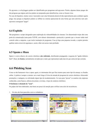 Os spywares e os keyloggers podem ser identificados por programas anti-spywares. Porém, algumas destas pragas são
tão perigosas que alguns antivírus podem ser preparados para identificá-las, como se fossem vírus.
No caso de hijackers, muitas vezes é necessário usar uma ferramenta desenvolvida especialmente para combater aquela
praga. Isso porque os hijackers podem se infiltrar no sistema operacional de uma forma que nem antivírus nem antispywares conseguem "pegar".

6.4 Exploits
São programas e scripts designados para exploração de vulnerabilidades de sistemas. Um determinado trojan abre uma
porta de comunicação (uma porta TCP/IP, com número determinado e protocolo) e permite que o invasor tenha total
controle sobre a máquina, o que inclui instalação de programas. Caso já haja uma pequena invasão, o exploit permite
quebrar outros níveis de segurança e, assim, obter um acesso mais profundo.

6.5 Spams e Hoax
Spam é o envio abusivo de correio eletrônico não solicitado, distribuindo propaganda e esquema de "ganhe dinheiro
fácil". Hoax são boatos, normalmente enviados por e-mail, que representam nada mais do que cartas do tipo corrente.

6.6 Phishing Scan
Como se não bastassem vírus e spam, agora, os internautas têm que ficar atentos para outro tipo de ameaça: as fraudes
online. A prática é sempre a mesma: um e-mail chega à Caixa de entrada do programa de correio eletrônico oferecendo
promoções e vantagens, ou solicitando algum tipo de recadastramento. As iscas para “pescar” os usuários são empresas
conhecidas, como bancos, editoras de jornais e revistas, e lojas de comércio eletrônico.
O fenômeno é chamado de "scan".
Os golpes são bem elaborados, mas basta um pouco de atenção para verificar uma série de incoerências.

1.

Os sites são bem parecidos com os verdadeiros.

 