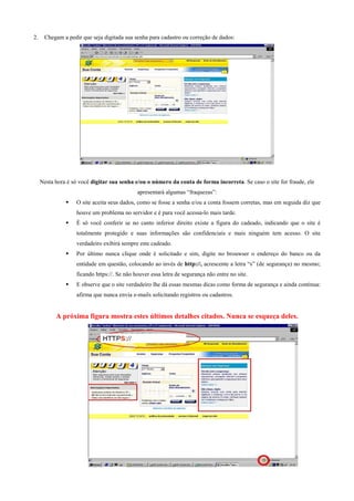 2.

Chegam a pedir que seja digitada sua senha para cadastro ou correção de dados:

Nesta hora é só você digitar sua senha e/ou o número da conta de forma incorreta. Se caso o site for fraude, ele
apresentará algumas “fraquezas”:
O site aceita seus dados, como se fosse a senha e/ou a conta fossem corretas, mas em seguida diz que
houve um problema no servidor e é para você acessa-lo mais tarde.
É só você conferir se no canto inferior direito existe a figura do cadeado, indicando que o site é
totalmente protegido e suas informações são confidenciais e mais ninguém tem acesso. O site
verdadeiro exibirá sempre este cadeado.
Por último nunca clique onde é solicitado e sim, digite no brouwser o endereço do banco ou da
entidade em questão, colocando ao invés de http://, acrescente a letra “s” (de segurança) no mesmo;
ficando https://. Se não houver essa letra de segurança não entre no site.
E observe que o site verdadeiro lhe dá essas mesmas dicas como forma de segurança e ainda continua:
afirma que nunca envia e-mails solicitando registros ou cadastros.

A próxima figura mostra estes últimos detalhes citados. Nunca se esqueça deles.

 