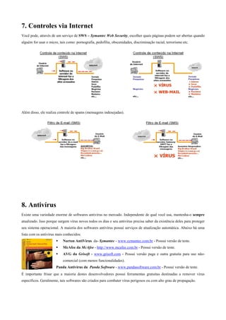 7. Controles via Internet
Você pode, através de um serviço de SWS – Symantec Web Security, escolher quais páginas podem ser abertas quando
alguém for usar o micro, tais como: pornografia, pedofilia, obscenidades, discriminação racial, terrorismo etc.

Além disso, ele realiza controle de spams (mensagens indesejadas).

8. Antivírus
Existe uma variedade enorme de softwares antivírus no mercado. Independente de qual você usa, mantenha-o sempre
atualizado. Isso porque surgem vírus novos todos os dias e seu antivírus precisa saber da existência deles para proteger
seu sistema operacional. A maioria dos softwares antivírus possui serviços de atualização automática. Abaixo há uma
lista com os antivírus mais conhecidos:
Norton AntiVirus da- Symantec - www.symantec.com.br - Possui versão de teste.
McAfee da McAfee - http://www.mcafee.com.br - Possui versão de teste.
AVG da Grisoft - www.grisoft.com - Possui versão paga e outra gratuita para uso nãocomercial (com menos funcionalidades).
Panda Antivírus da Panda Software - www.pandasoftware.com.br - Possui versão de teste.
É importante frisar que a maioria destes desenvolvedores possui ferramentas gratuitas destinadas a remover vírus
específicos. Geralmente, tais softwares são criados para combater vírus perigosos ou com alto grau de propagação.

 