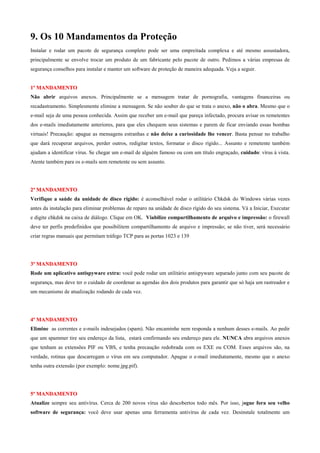 9. Os 10 Mandamentos da Proteção
Instalar e rodar um pacote de segurança completo pode ser uma empreitada complexa e até mesmo assustadora,
principalmente se envolve trocar um produto de um fabricante pelo pacote de outro. Pedimos a várias empresas de
segurança conselhos para instalar e manter um software de proteção de maneira adequada. Veja a seguir.

1º MANDAMENTO
Não abrir arquivos anexos. Principalmente se a mensagem tratar de pornografia, vantagens financeiras ou
recadastramento. Simplesmente elimine a mensagem. Se não souber do que se trata o anexo, não o abra. Mesmo que o
e-mail seja de uma pessoa conhecida. Assim que receber um e-mail que pareça infectado, procura avisar os remetentes
dos e-mails imediatamente anteriores, para que eles chequem seus sistemas e parem de ficar enviando essas bombas
virtuais! Precaução: apague as mensagens estranhas e não deixe a curiosidade lhe vencer. Basta pensar no trabalho
que dará recuperar arquivos, perder outros, redigitar textos, formatar o disco rígido... Assunto e remetente também
ajudam a identificar vírus. Se chegar um e-mail de alguém famoso ou com um título engraçado, cuidado: vírus à vista.
Atente também para os e-mails sem remetente ou sem assunto.

2º MANDAMENTO
Verifique a saúde da unidade de disco rígido: é aconselhável rodar o utilitário Chkdsk do Windows várias vezes
antes da instalação para eliminar problemas de reparo na unidade de disco rígido do seu sistema. Vá a Iniciar, Executar
e digite chkdsk na caixa de diálogo. Clique em OK. Viabilize compartilhamento de arquivo e impressão: o firewall
deve ter perfis predefinidos que possibilitem compartilhamento de arquivo e impressão; se não tiver, será necessário
criar regras manuais que permitam tráfego TCP para as portas 1023 e 139

3º MANDAMENTO
Rode um aplicativo antispyware extra: você pode rodar um utilitário antispyware separado junto com seu pacote de
segurança, mas deve ter o cuidado de coordenar as agendas dos dois produtos para garantir que só haja um rastreador e
um mecanismo de atualização rodando de cada vez.

4º MANDAMENTO
Elimine as correntes e e-mails indesejados (spam). Não encaminhe nem responda a nenhum desses e-mails. Ao pedir
que um spammer tire seu endereço da lista, estará confirmando seu endereço para ele. NUNCA abra arquivos anexos
que tenham as extensões PIF ou VBS, e tenha precaução redobrada com os EXE ou COM. Esses arquivos são, na
verdade, rotinas que descarregam o vírus em seu computador. Apague o e-mail imediatamente, mesmo que o anexo
tenha outra extensão (por exemplo: nome.jpg.pif).

5º MANDAMENTO
Atualize sempre seu antivírus. Cerca de 200 novos vírus são descobertos todo mês. Por isso, jogue fora seu velho
software de segurança: você deve usar apenas uma ferramenta antivírus de cada vez. Desinstale totalmente um

 