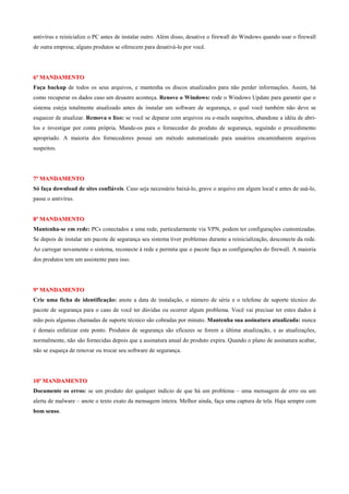 antivírus e reinicialize o PC antes de instalar outro. Além disso, desative o firewall do Windows quando usar o firewall
de outra empresa; alguns produtos se oferecem para desativá-lo por você.

6º MANDAMENTO
Faça backup de todos os seus arquivos, e mantenha os discos atualizados para não perder informações. Assim, há
como recuperar os dados caso um desastre aconteça. Renove o Windows: rode o Windows Update para garantir que o
sistema esteja totalmente atualizado antes de instalar um software de segurança, o qual você também não deve se
esquecer de atualizar. Remova o lixo: se você se deparar com arquivos ou e-mails suspeitos, abandone a idéia de abrilos e investigar por conta própria. Mande-os para o fornecedor do produto de segurança, seguindo o procedimento
apropriado. A maioria dos fornecedores possui um método automatizado para usuários encaminharem arquivos
suspeitos.

7º MANDAMENTO
Só faça download de sites confiáveis. Caso seja necessário baixá-lo, grave o arquivo em algum local e antes de usá-lo,
passe o antivírus.

8º MANDAMENTO
Mantenha-se em rede: PCs conectados a uma rede, particularmente via VPN, podem ter configurações customizadas.
Se depois de instalar um pacote de segurança seu sistema tiver problemas durante a reinicialização, desconecte da rede.
Ao carregar novamente o sistema, reconecte à rede e permita que o pacote faça as configurações do firewall. A maioria
dos produtos tem um assistente para isso.

9º MANDAMENTO
Crie uma ficha de identificação: anote a data de instalação, o número de série e o telefone de suporte técnico do
pacote de segurança para o caso de você ter dúvidas ou ocorrer algum problema. Você vai precisar ter estes dados à
mão pois algumas chamadas de suporte técnico são cobradas por minuto. Mantenha sua assinatura atualizada: nunca
é demais enfatizar este ponto. Produtos de segurança são eficazes se forem a última atualização, e as atualizações,
normalmente, não são fornecidas depois que a assinatura anual do produto expira. Quando o plano de assinatura acabar,
não se esqueça de renovar ou trocar seu software de segurança.

10º MANDAMENTO
Documente os erros: se um produto der qualquer indício de que há um problema – uma mensagem de erro ou um
alerta de malware – anote o texto exato da mensagem inteira. Melhor ainda, faça uma captura de tela. Haja sempre com
bom senso.

 