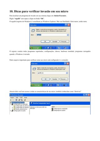 10. Dicas para verificar invasão em seu micro
Para localizar um programa de invasão em seu sistema clique em: Iniciar/Executar.
Digite “regedit” sem aspas e clique no botão “Ok”.
O regedit (registro do Windows) é semelhante ao Windows Explorer. Mas sua finalidade é bem maior, senão outra.

O registro contém todos programas registrados, configurações, chaves, hardware instalado, programas carregados
quando o Windows é iniciado.

Outro arquivo importante para verificar como seu micro está configurado é o comando:

Através dele você tem acesso a todas as características de seu micro, também conhecidas como “diretivas”

 
