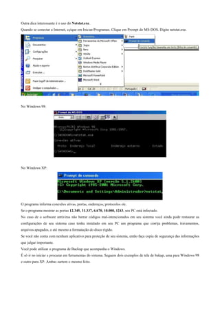 Outra dica interessante é o uso do Netstat.exe.
Quando se conectar a Internet, cçique em Iniciar/Programas. Clique em Prompt do MS-DOS. Digite netstat.exe.

No Windows 98:

No Windows XP:

O programa informa conexões ativas, portas, endereços, protocolos etc.
Se o programa mostrar as portas 12.345, 31.337, 6.670, 10.000, 1243, seu PC está infectado.
No caso de o software antivírus não barrar códigos mal-intencionados em seu sistema você ainda pode restaurar as
configurações de seu sistema caso tenha instalado em seu PC um programa que corrija problemas, travamentos,
arquivos apagados, e até mesmo a formatação do disco rígido.
Se você não conta com nenhum aplicativo para proteção de seu sistema, então faça copia de segurança das informações
que julgar importante.
Você pode utilizar o programa de Backup que acompanha o Windows.
É só ir no iniciar e procurar em ferramentas do sistema. Seguem dois exemplos de tela de bakup, uma para Windows 98
e outro para XP. Ambas surtem o mesmo feito.

 