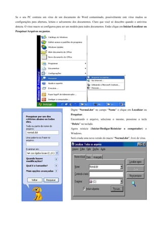 Se o seu PC contraiu um vírus de um documento do Word contaminado, possivelmente este vírus mudou as
configurações para abertura, leitura e salvamento dos documentos. Claro que você só descobre quando o antivírus
detecta. O vírus macro se configurou para ser um modelo para todos documentos. Então clique em Iniciar/Localizar ou
Pesquisar/Arquivos ou pastas.

Digite “Normal.dot” no campo “Nome” e clique em Localizar ou
Pesquisar.
Encontrando o arquivo, selecione o mesmo, pressione a tecla
“Delete” no teclado.
Agora reinicie (Iniciar/Desligar/Reiniciar o computador) o
Windows.
Será criada uma nova versão do macro “Normal.dot”, livre de vírus.

 