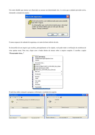 Um outro detalhe que merece ser observado ao acessar um determinado site, é o aviso que o próprio provedor envia,
chamando a atenção do usuário:

E nunca esquecer do cadeado de segurança, no canto da barra inferior da tela.

Se desconfiar de um arquivo que recebeu, principalmente se for zipado, você pode rodar a verificação de existência de
vírus apenas neste. Para isso, clique com o botão direito do mouse sobre o arquivo suspeito. E escolha a opção
“Procurando vírus...”

O antivírus então começará a pesquisa e informará o resultado da suspeita:

 