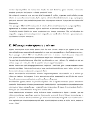 Esse novo tipo de problema não recebeu muita atenção. Não eram destrutivos, apenas comerciais. Tantos outros
programas servem para fazer dinheiro — eles são apenas mais alguns.
Mas rapidamente começou se tornar uma praga séria. Propagandas de produtos em pop-ups intrusivos faziam com que
milhares de usuários ficassem aborrecidos. Certas empresas estavam reclamando do momento em que as propagandas
apareceriam. Processos começaram a serem jogados contra essas empresas que faziam as pragas. Os antivírus ainda não
davam atenção.
Foi aí que surgiu o Ad-Aware. Os usuários, além do antivírus, deviam instalá-lo para remover esse tipo de problema.
A popularidade do Ad-Aware subiu muito. Hoje, ele detecta mais de vinte e cinco mil pragas diferentes.
Têm alguém ganhado dinheiro com aquele programa que você instalou gratuitamente. Mas você não pagou, seu
computador é que paga. Lembre-se: eles querem seu computador, não você. E embora eles façam o que quiserem com o
seu computador, eles estão dentro da lei.

12. Diferenças entre spyware e adware
Spyware, diferentemente do que muitos pensam, não é algo novo. Durante o tempo em que spyware era um termo
pouco utilizado, poucos sequer sabiam da sua existência ou como um programa poderia ser classificado como spyware.
Depois que surgiu o software Ad-Aware para detectar os spywares e os adwares, a maioria das pessoas simplesmente
levou spyware como sinônimo de adware, principalmente porque vários adwares são também spywares.
Por outro lado, é possível traçar uma linha sólida para diferenciar spywares e adwares. Na realidade, um não tem
nenhuma relação com o outro, fora o fato de que ambos termos se popularizaram juntos.
Adwares são softwares que exibem propagandas no seu computador. Os softwares ‘grátis’ como KaZaA e Grokster são
suportados por adware. Você provavelmente viu em nosso site que utilizamos diversas vezes à palavra “spyware” para
descrever estes adwares e você entenderá porque mais abaixo.
Adwares nem sempre são necessariamente maliciosos. O principal problema com os adwares são os mistérios que
existem por trás do seu funcionamento. Diversos adwares tentam utilizar nomes aleatórios para dificultar sua remoção.
Outros não incluem uma entrada funcional no Adicionar/Remover Programas.
Ao contrário dos spywares, adwares não possuem qualquer uso a não ser suportar os softwares que você instala no seu
computador. Mesmo assim, diversas vezes encontramos adwares instalados em computadores sem qualquer programa
patrocinado por eles, o que significa que o programa foi parar no computador de alguma forma pouco justa. Esse foi o
motivo pelo qual adwares foram e são até hoje alvos de muitas críticas.
Outros adwares chegam até mesmo a utilizar técnicas de rootkit, escondendo-se do sistema. A verdade é que não
existem companhias que jogam limpo nessa área. Mesmo assim, adwares são desenvolvidos por companhias que os
gerenciam e os promovem. Diversas companhias que desenvolvem adware obtiveram grande lucro nos últimos anos e
foram suportadas por diversas empresas de grande porte, incluindo empresas de cartão de crédito, bancos, a Dell e até
mesmo o Yahoo!

 