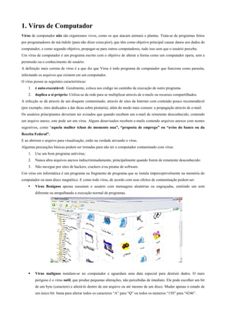 1. Vírus de Computador
Vírus de computador não são organismos vivos, como os que atacam animais e plantas. Trata-se de programas feitos
por programadores de má índole (para não dizer coisa pior), que têm como objetivo principal causar danos aos dados do
computador, e como segundo objetivo, propagar-se para outros computadores, tudo isso sem que o usuário perceba.
Um vírus de computador é um programa escrito com o objetivo de alterar a forma como um computador opera, sem a
permissão ou o conhecimento do usuário.
A definição mais correta de vírus é a que diz que Vírus é todo programa de computador que funciona como parasita,
infectando os arquivos que existem em um computador.
O vírus possui as seguintes características:
1.

é auto-executável: Geralmente, coloca seu código no caminho de execução de outro programa.

2.

duplica a si próprio: Utiliza-se da rede para se multiplicar através de e-mails ou recursos compartilhados.

A infecção se dá através de um disquete contaminado, através de sites da Internet com conteúdo pouco recomendável
(por exemplo, sites dedicados a dar dicas sobre pirataria), além do modo mais comum: a propagação através de e-mail.
Os usuários principiantes deveriam ser avisados que quando recebem um e-mail de remetente desconhecido, contendo
um arquivo anexo, este pode ser um vírus. Alguns desavisados recebem e-mails contendo arquivos anexos com nomes
sugestivos, como “aquela mulher tchan do momento nua”, “proposta de emprego” ou “aviso do banco ou da
Receita Federal”.
E ao abrirem o arquivo para visualização, estão na verdade ativando o vírus.
Algumas precauções básicas podem ser tomadas para não ter o computador contaminado com vírus:
1.

Use um bom programa antivírus;

2.

Nunca abra arquivos anexos indiscriminadamente, principalmente quando forem de remetente desconhecido:

3.

Não navegue por sites de hackers, crackers e/ou piratas de software.

Um vírus em informática é um programa ou fragmento de programa que se instala imperceptivelmente na memória do
computador ou num disco magnético. E como todo vírus, de acordo com seus efeitos de contaminação podem ser:
Vírus Benignos apenas assustam o usuário com mensagens aleatórias ou engraçadas, emitindo um som
diferente ou atrapalhando a execução normal de programas.

Vírus malignos instalam-se no computador e aguardam uma data especial para destruir dados. O mais
perigoso é o vírus sutil, que produz pequenas alterações, não percebidas de imediato. Ele pode escolher um bit
de um byte (caractere) e alterá-lo dentro de um arquivo ou até mesmo de um disco. Mudar apenas o estado de
um único bit basta para alterar todos os caracteres “A” para “Q” ou todos os números “150” para “4246”.

 