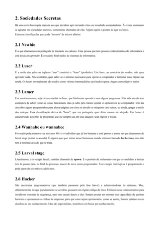 2. Sociedades Secretas
Há uma certa hierarquia imposta aos que decidem agir enviando vírus ou invadindo computadores. Às vezes costumam
se agrupar em sociedades secretas, comumente chamadas de clãs. Alguns agem e gostam de agir sozinhos.
Existem classificações para cada “invasor” de micros alheios:

2.1 Newbie
É o que chamamos em português de iniciante ou calouro. Uma pessoa que tem poucos conhecimentos de informática e
está ávida em aprender. É o usuário final médio de sistemas de informática.

2.2 Luser
É a união das palavras inglesas “user” (usuário) e “loser” (perdedor). Um luser, ao contrário do newbie, não quer
aprender nada. Pelo contrário, quer saber só o mínimo necessário para operar o computador e terminar mais rápido sua
tarefa. Os lusers normalmente são usados como vítimas intermediárias dos hackers para chegar a um objetivo maior.

2.3 Lamer
Um usuário comum, seja ele um newbie ou luser, que fatalmente aprende a usar alguns programas. Não sabe ou não tem
condições de saber como as coisas funcionam, mas já sabe pelo menos operar os aplicativos do computador. Um dia
descobre alguns programinhas para alterar páginas em sites ou invadir as máquinas dos outros, ou ainda, apagar e-mails
dos colegas. Essa classificação deriva de “lame”, que em português, quer dizer manco ou aleijado. Um lamer é
caracterizado pelo trio de programas que ele sempre usa em seus ataques: scan exploit e trojan.

2.4 Wannabe ou wannabee
Foi usado pela primeira vez nos anos 80 e é o indivíduo que já leu bastante e está prestes a entrar no que chamamos de
larval stage (entrar no casulo). É alguém que quer entrar nesse fantasioso mundo místico chamado hacherismo, mas não
tem a mínima idéia do que se trata.

2.5 Larval stage
Literalmente, é o estágio larval, também chamado de spawn. É o período de isolamento em que o candidato a hacker
tem de passar para, no final do processo, nascer de novo como programador. Esse estágio restringe-se à programação e
pode durar de seis meses a dois anos.

2.6 Hacker
São excelentes programadores (que também passaram pela fase larval) e administradores de sistemas. Mas,
diferentemente do que popularmente se acredita, possuem um rígido código de ética. Utilizam seus conhecimentos para
invadirem sistemas de segurança, mas sem causar danos a eles. Sentem prazer em mostrar sua capacidade de quebrar
barreiras e apresentam as falhas às empresas, para que estas sejam aprimoradas, como se assim, fossem criados novos
desafios ao seu conhecimento. Eles são especialistas, neuróticos em busca por conhecimento.

 