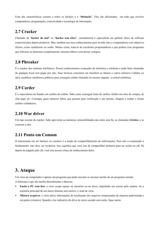 Uma das características comum a todos os hackers é a “bitolação”. Eles são aficionados em tudo que envolve
computadores, programação, conectividade e tecnologia da informação.

2.7 Cracker
Chamado de “hacker do mal” ou “hacker sem ética”, .normalmente é especialista em quebrar chave de software
comercial para depois pirateá-lo. Mas, também usa seus conhecimentos para invadir sites e computadores com objetivos
ilícitos, como vandalismo ou roubo. Muitas vezes, trata-se de excelentes programadores e que podem criar programas
que infectem ou destruam completamente sistemas alheios sem deixar vestígios.

2.8 Phreaker
É o cracker dos sistemas telefônicos. Possui conhecimentos avançados de eletrônica e telefonia e pode fazer chamadas
de qualquer local sem pagar por elas. Suas técnicas consistem em transferir as faturas a outros números (válidos ou
não), modificar telefônicos públicos para conseguir crédito ilimitado ou mesmo enganar a central telefônica.

2.9 Carder
É o especialista em fraudes em cartões de crédito. Sabe como conseguir listas de cartões válidos em sites de compra, de
chat pago etc. Consegue gerar números falsos que passam pela verificação e até mesmo, chegam a roubar e clonar
cartões verdadeiros.

2.10 War driver
Um tipo recente de cracker. Sabe aproveitar as inúmeras vulnerabilidades das redes sem fio, as chamadas wireless, e se
conectar a elas.

2.11 Ponto em Comum
O interessante em ser hackers ou crackers é a noção de compartilhamento de informações. Para eles a cooperação é
fundamental, mas deve ser recíproca. Isso significa que você tem de compartilhar primeiro para ser aceito no clã. Só
depois de julgado pelo clã, você terá acesso à base de conhecimento deles.

3. Ataque
Um vírus de computador é apenas um programa que pode executar as mesmas tarefas de um programa normal.
A diferença é que são tarefas desordenadas e danosas:
Enche o PC com lixo: o vírus ocupa espaço na memória ou no disco, impedindo seu acesso pelo usuário. Se a
memória principal de seu micro diminui sem motivo, é sinal de vírus.
Mistura arquivos: o vírus altera informações de localização dos arquivos armazenadas de maneira padronizada e
em partes (clusters). Quando a luz indicativa do drive do micro acende sem razão, fique atento.

 