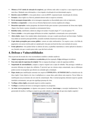 Mistura a FAT (tabela de alocação de arquivos), que informa onde estão os arquivos e suas respectivas partes
num disco. Mudando estas informações, o vírus impede a localização de um determinado arquivo.
Destrói o setor de BOOT: o vírus pode alterar o setor de BOOT, responsável pela inicialização do sistema.
Formata o disco rígido ou o flexível, podendo destruir todos os arquivos existentes.
Envia mensagens inesperadas: envia mensagens engraçadas ou obscenidades para a tela ou impressora.
Inicializa o computador: o vírus envia ao Sistema Operacional a mesma seqüência de códigos.
Desacelera operações: muitos programas são desenvolvidos para executar o processamento de forma mais rápida.
Alguns vírus fazem o oposto, tornando-os extremamente lentos.
Redefine teclas, redefinindo a tabela de códigos do teclado. O usuário digita “C” e na tela aparece “$”.
Trava o teclado: o vírus pode apagar definições do teclado, impedindo a comunicação com o processador.
Altera dados: alguns vírus mudam dados aleatoriamente, sem que o usuário perceba por um bom tempo. Também
troca dados na memória principal (RAM), causando resultados desastrosos num programa.
Copia dados protegidos para acesso público: comum em redes multiusuários. Um arquivo como o da folha de
pagamento com acesso restrito pode ser copiado pelo vírus para um local do disco sem restrições de acesso.
Fecha aplicativos: vírus podem fechar os editores de texto, as planilhas matemáticas e outros aplicativos durante o
uso, fazendo com que o usuário perca tudo o que não havia salvado.

4. Defesas e Vulnerabilidades
Para se prevenir da invasão dos vírus recomendamos remédios e atitudes saudáveis:
Adquira programas em revendedores reconhecidos pela boa reputação. Exija embalagens invioláveis.
Faça uma cópia de segurança do original. Não se esqueça de proteger a cópia de segurança também.
Suspeitando de anormalidades, compare o arquivo original com a cópia de trabalho. Não prossiga o trabalho se
encontrar diferença em algum dos utilitários. É provável que seu sistema esteja contaminado, mas as diferenças
podem ocorrer em programas que alteram seu conteúdo após a instalação.
Fique atento para modificações anormais nos arquivos CONFIG.SYS e AUTOEXEC.BAT no diretório-raiz do
disco rígido. Como objetivo do vírus é multiplicar-se e causar dano, pode alterar estes arquivos. Novas linhas ou
modificações nas já existentes são um sinal de contaminação. Mas é normal programas alterarem arquivos quando
instalados corretamente, sem que isto signifique presença de vírus.
Verifique o disco rígido, procurando arquivos ocultos suspeitos.
Verifique a existência de textos ou mensagens suspeitas nos programas.
Ao testar novos programas, se alguma coisa parecer incomum, interrompa a execução imediatamente. Vá ao
gerenciador de tarefas e verifique os arquivos que estão rodando, para ter mais do que uma simples suspeita.l

 