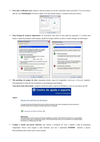 Para uma verificação extra, adiante a data do sistema em um ano, alterando-a para sexta-feira 13 ou 6 de março,
data do vírus Michelangelo. Se houver algum vírus tipo bomba-relógio, o sistema mostra seus efeitos.

Faça backup de arquivos importantes. Se necessário, faça mais de uma cópia de segurança. É a forma mais
barata e segura de proteção contra ataques, queda de energia, defeitos no disco e outras inimigos da informação.

Não participe de grupos de risco: programas piratas, jogos de computador, shareware e freeware suspeitos.
Principalmente se tratar de sites de hackers ou de programas para hackear.
Uma observação interessante: o próprio sistema de ajuda e suporte do Windows, como no caso abaixo do XP:

sugere:

Compre e instale um pacote antivírus, que rastreia a existência de vírus e impede a ação de programas
inesperados. Novos vírus surgem a cada momento, por isso é importante SEMPRE
Recomendamos pelo menos uma vez por semana.

atualizar o pacote.

 