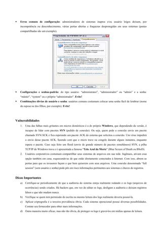 Erros comuns de configuração: administradores de sistemas inaptos e/ou usuário leigos deixam, por
incompetência ou desconhecimento, várias portas abertas e fraquezas desprotegidas em seus sistemas (pastas
compartilhadas são um exemplo).

Configurações e senhas-padrão: do tipo usuário: “administrator”, “administrador” ou “admin” e a senha:
“máster”, “system” ou o próprio “administrador”. Evite!
Combinações óbvias de usuário e senha: usuários comuns costumam colocar uma senha fácil de lembrar (nome
da esposa ou dos filhos, por exemplo). Evite!

Vulnerabilidades
1.

Uma das falhas mais gritantes em micros domésticos é a do próprio Windows, que dependendo da versão, é
incapaz de lidar com pacotes SYN (pedido de conexão). Ou seja, quem pede a conexão envia um pacote
chamado SYN/ACK e fica esperando um pacote ACK do sistema que solicitou a conexão. Um vírus impedirá
o envio desse pacote ACK, fazendo com que o micro trave ou congele durante alguns instantes, enquanto
espera o pacote. Caso seja feito um flood (envio de grande número de pacotes simultâneos) SYN, a pilha
TCP/IP do Windows trava e é apresentada a famosa “Tela Azul da Morte” (Blue Screen of Death ou BSoD).

2.

Usuários corporativos costumam compartilhar seus sistemas de arquivos em sua rede. Ingênuos, ativam essa
opção também em casa, esquecendo-se de que estão diretamente conectados à Internet. Com isso, abrem as
portas para que os invasores façam o que bem quiserem com seus arquivos. Uma conexão denominada “full
session” (sem usuário e senha) pode pôr em risco informações pertinentes aos sistemas e chaves de registros.

Dicas Importantes
a)

Certifique-se periodicamente de que a auditoria do sistema esteja realmente rodando e os logs (arquivos de
ocorrências) sendo criados. Há hackers que, em vez de editar os logs, desligam a auditoria e deixam registros
falsos e que não mudam nunca.

b) Verifique se quem tem permissão de escrita ou mesmo leitura dos logs realmente deveria possuí-la.
c)

Aplicar criptografia é a terceira providência óbvia. Cada sistema operacional possui diversas possibilidades.
Contate seu fornecedor para obter mais informações.

d) Outra maneira muito eficaz, mas não tão óbvia, de proteger os logs é gravá-los em mídias apenas de leitura.

 