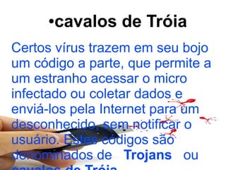 ●   cavalos de Tróia
Certos vírus trazem em seu bojo
um código a parte, que permite a
um estranho acessar o micro
infectado ou coletar dados e
enviá-los pela Internet para um
desconhecido, sem notificar o
usuário. Estes códigos são
denominados de Trojans ou
 