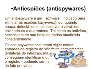 ●   Antiespiões (antispywares)
Um anti-spyware é um software indicado para
eliminar os espiões (spywares), ou, quando
pouco, detectá-los e, se possível, inativá-los,
enviando-os a quarentena. Tal como os antivírus,
necessitam ter sua base de dados atualizada
constantemente.
Os anti-spywares costumam vigiar certas
entradas no registro do Windows para detectar
tentativas de infecção, mas eventualmente não
conseguem identificar o que está tentando alterar
o registro - podendo ser mesmo um spyware ou
de fato um vírus.
 