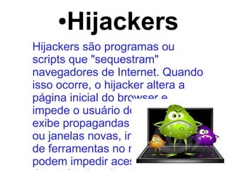● Hijackers
Hijackers são programas ou
scripts que "sequestram"
navegadores de Internet. Quando
isso ocorre, o hijacker altera a
página inicial do browser e
impede o usuário de mudá-la,
exibe propagandas em pop-ups
ou janelas novas, instala barras
de ferramentas no navegador e
podem impedir acesso a
 
