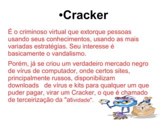 ●   Cracker
É o criminoso virtual que extorque pessoas
usando seus conhecimentos, usando as mais
variadas estratégias. Seu interesse é
basicamente o vandalismo.
Porém, já se criou um verdadeiro mercado negro
de vírus de computador, onde certos sites,
principalmente russos, disponibilizam
downloads de vírus e kits para qualquer um que
puder pagar, virar um Cracker, o que é chamado
de terceirização da "atividade".
 