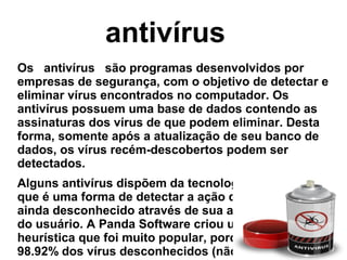 antivírus
Os   antivírus   são programas desenvolvidos por 
empresas de segurança, com o objetivo de detectar e 
eliminar vírus encontrados no computador. Os 
antivírus possuem uma base de dados contendo as 
assinaturas dos vírus de que podem eliminar. Desta 
forma, somente após a atualização de seu banco de 
dados, os vírus recém-descobertos podem ser 
detectados.
Alguns antivírus dispõem da tecnologia   heurística, 
que é uma forma de detectar a ação de um vírus 
ainda desconhecido através de sua ação no sistema 
do usuário. A Panda Software criou um serviço de 
heurística que foi muito popular, porque detectou 
98.92% dos vírus desconhecidos (não na sua base de 
 
