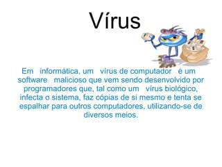 Vírus

  Em informática, um vírus de computador é um
software malicioso que vem sendo desenvolvido por
  programadores que, tal como um vírus biológico,
 infecta o sistema, faz cópias de si mesmo e tenta se
espalhar para outros computadores, utilizando-se de
                    diversos meios.
 
