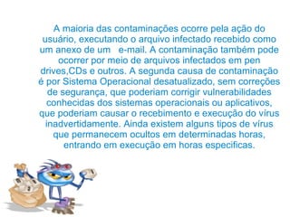 A maioria das contaminações ocorre pela ação do
 usuário, executando o arquivo infectado recebido como
um anexo de um e-mail. A contaminação também pode
     ocorrer por meio de arquivos infectados em pen
drives,CDs e outros. A segunda causa de contaminação
é por Sistema Operacional desatualizado, sem correções
   de segurança, que poderiam corrigir vulnerabilidades
  conhecidas dos sistemas operacionais ou aplicativos,
que poderiam causar o recebimento e execução do vírus
  inadvertidamente. Ainda existem alguns tipos de vírus
    que permanecem ocultos em determinadas horas,
       entrando em execução em horas especificas.
 