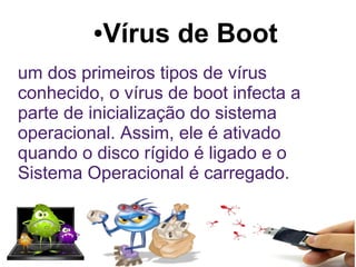●   Vírus de Boot
um dos primeiros tipos de vírus
conhecido, o vírus de boot infecta a
parte de inicialização do sistema
operacional. Assim, ele é ativado
quando o disco rígido é ligado e o
Sistema Operacional é carregado.
 