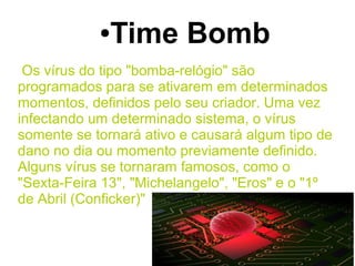● Time Bomb
 Os vírus do tipo "bomba-relógio" são
programados para se ativarem em determinados
momentos, definidos pelo seu criador. Uma vez
infectando um determinado sistema, o vírus
somente se tornará ativo e causará algum tipo de
dano no dia ou momento previamente definido.
Alguns vírus se tornaram famosos, como o
"Sexta-Feira 13", "Michelangelo", "Eros" e o "1º
de Abril (Conficker)"
 
