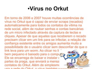 ●   Vírus no Orkut
Em torno de 2006 e 2007 houve muitas ocorrências de
vírus no Orkut que é capaz de enviar scraps (recados)
automaticamente para todos os contatos da vítima na
rede social, além de roubar senhas e contas bancárias
de um micro infectado através da captura de teclas e
cliques. Apesar de que aqueles que receberem o recado
precisam clicar em um link para se infectar, a relação de
confiança existente entre os amigos aumenta muito a
possibilidade de o usuário clicar sem desconfiar de que o
link leva para um worm. Ao clicar no link, um arquivo
bem pequeno é baixado para o computador do usuário.
Ele se encarrega de baixar e instalar o restante das
partes da praga, que enviará a mensagem para todos os
contatos do Orkut. Além de simplesmente se espalhar
 