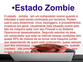 ●  Estado Zombie
O estado zombie em um computador ocorre quando é
infectado e está sendo controlado por terceiros. Podem
usá-lo para disseminar, vírus, keyloggers, e procedimentos
invasivos em geral. Usualmente esta situação ocorre pelo
fato da máquina estar com seu Firewall e ou Sistema
Operacional desatualizados. Segundo estudos na área,
um computador que está na internet nessas condições tem
quase 50% de chance de se tornar uma máquina zumbi,
que dependendo de quem está controlando, quase sempre
com fins criminosos, como acontece vez ou outra, quando
crackers são presos por formar exércitos zombies para
roubar dinheiro das contas correntes e extorquir.
 