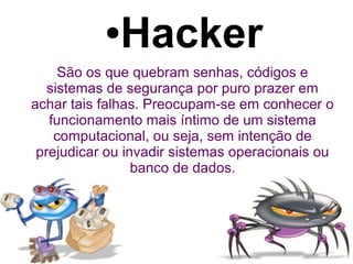 ●   Hacker
     São os que quebram senhas, códigos e
   sistemas de segurança por puro prazer em
achar tais falhas. Preocupam-se em conhecer o
   funcionamento mais íntimo de um sistema
    computacional, ou seja, sem intenção de
 prejudicar ou invadir sistemas operacionais ou
                 banco de dados.
 