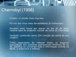 Chernobyl (1998) 
Criador:OchinêsChenIng-Hau 
Foiumdosvírusmaisdevastadoresjáconhecidos. 
Recebeuessenomeporatacarnodia26deabril, mesmadatadoacidentenucleardausinadeChernobyl. 
TambémconhecidocomoCIH(iniciaisdonomedoseucriador). 
TinhacapacidadedeinfectartodososarquivosexecutáveisdossistemasoperacionaisWindows95ou98.DanificaoucorrompetodaainformaçãocontidanaBIOS,esubscreveamesma.  