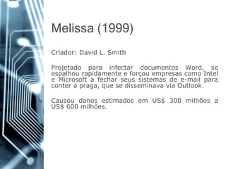 Melissa (1999) 
Criador:DavidL.Smith 
ProjetadoparainfectardocumentosWord,seespalhourapidamenteeforçouempresascomoInteleMicrosoftafecharseussistemasdee-mailparaconterapraga,quesedisseminavaviaOutlook. 
CausoudanosestimadosemUS$300milhõesaUS$600milhões.  