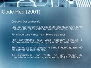 Code Red (2001) 
Criador:Desconhecido 
Eraumbugperigosoporcausadoseualvo:ServidoresrodandoIIS(Microsoft'sInternetInformationServer) 
Foicriadoparacausaromáximodedanos. 
PCscontroladospelovírusdirigiramataquesadeterminadosendereçosIP,incluindoaCasaBranca. 
Emmenosdeumasemana,ovírusinfectouquase400milservidorespelomundo. 
Asestimativasdãocontadeummilhãodecomputadoresinfectados,edanosdeUS$2,6bilhões.  