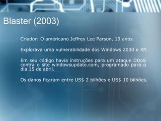 Blaster (2003) 
Criador:OamericanoJeffreyLeeParson,19anos. 
ExploravaumavulnerabilidadedosWindows2000eXP. 
EmseucódigohaviainstruçõesparaumataqueDDoScontraositewindowsupdate.com,programadoparaodia15deabril. 
OsdanosficaramentreUS$2bilhõeseUS$10bilhões.  